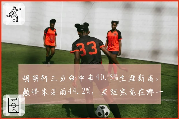 胡明轩三分命中率40.5%生涯新高,巅峰朱芳雨44.2%,差距究竟在哪一环?