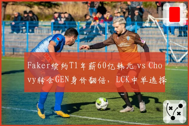 Faker续约T1年薪60亿韩元 vs Chovy转会GEN身价翻倍，LCK中单选择影响战队格局