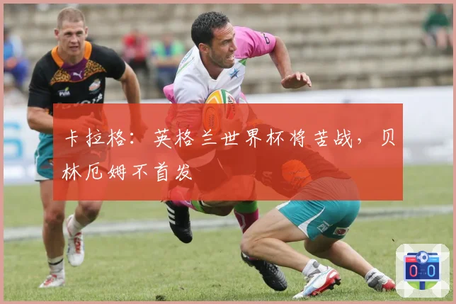 卡拉格:英格兰世界杯将苦战,贝林厄姆不首发