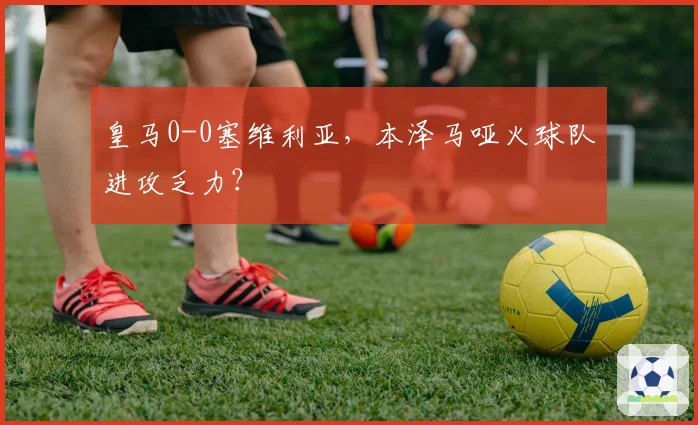 皇马0-0塞维利亚，本泽马哑火球队进攻乏力？