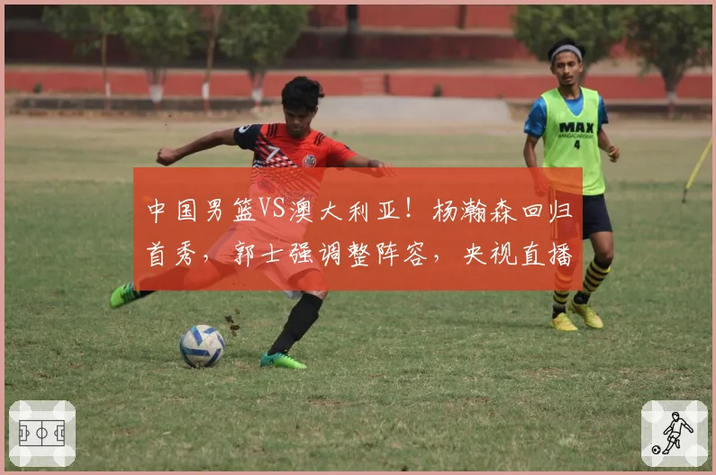 中国男篮VS澳大利亚！杨瀚森回归首秀，郭士强调整阵容，央视直播