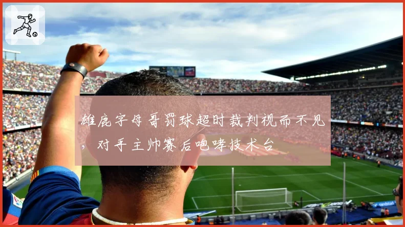 雄鹿字母哥罚球超时裁判视而不见，对手主帅赛后咆哮技术台
