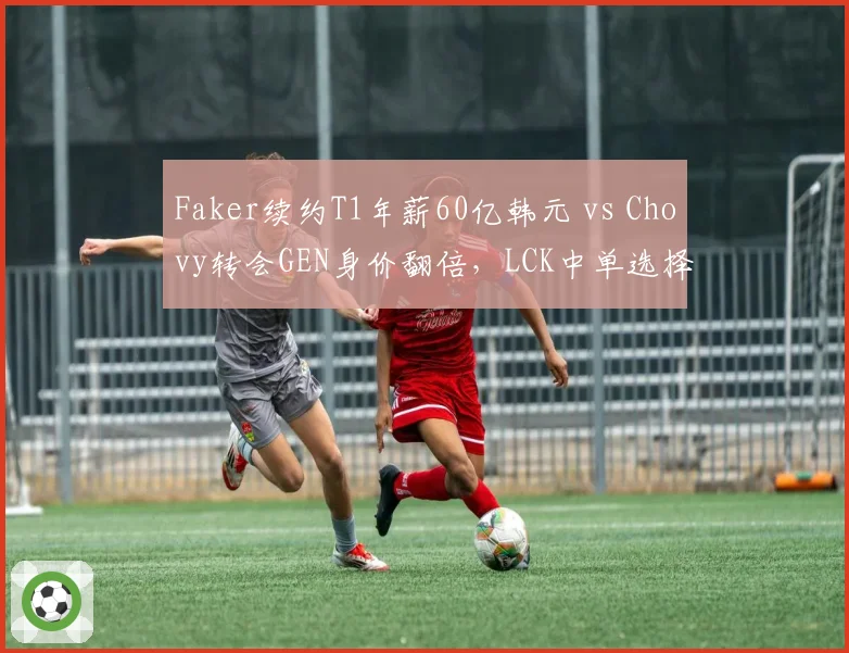 Faker续约T1年薪60亿韩元 vs Chovy转会GEN身价翻倍，LCK中单选择影响战队格局