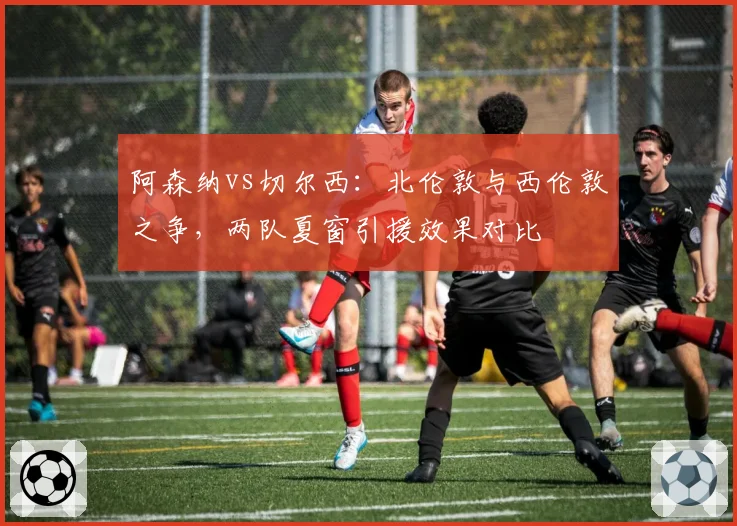 阿森纳vs切尔西:北伦敦与西伦敦之争,两队夏窗引援效果对比
