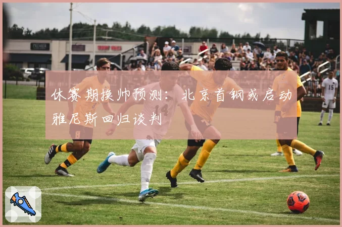 休赛期换帅预测：北京首钢或启动雅尼斯回归谈判