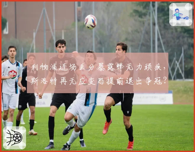 利物浦连场丢分暴露锋无力顽疾，斯洛特再无应变恐提前退出争冠？