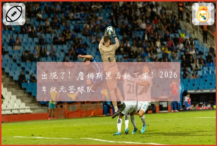出现了！詹姆斯黑马新下家！2026年状元签球队