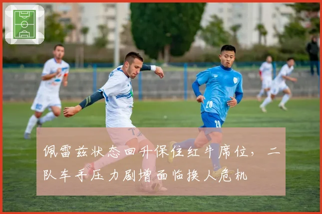 佩雷兹状态回升保住红牛席位，二队车手压力剧增面临换人危机