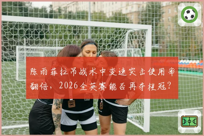 陈雨菲拉吊战术中变速突击使用率翻倍,2026全英赛能否再夺桂冠?