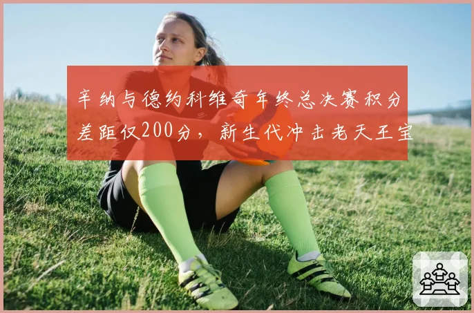 辛纳与德约科维奇年终总决赛积分差距仅200分，新生代冲击老天王宝座进入倒计时