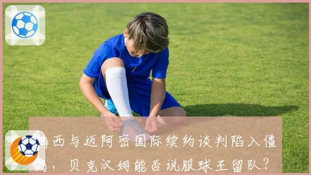 梅西与迈阿密国际续约谈判陷入僵局,贝克汉姆能否说服球王留队?