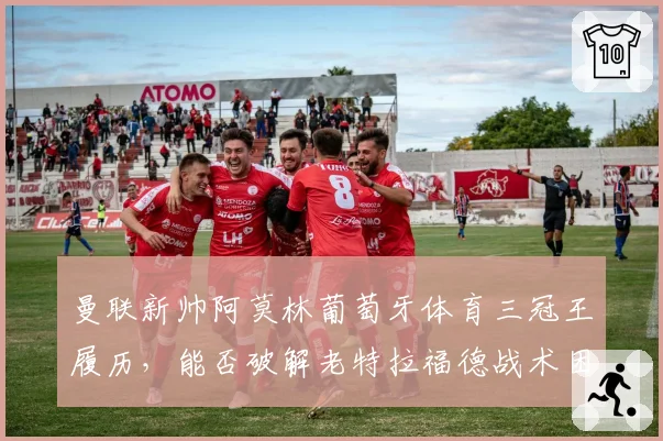 曼联新帅阿莫林葡萄牙体育三冠王履历，能否破解老特拉福德战术困局？