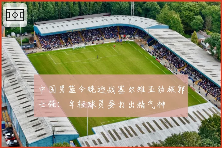 中国男篮今晚迎战塞尔维亚劲旅郭士强：年轻球员要打出精气神