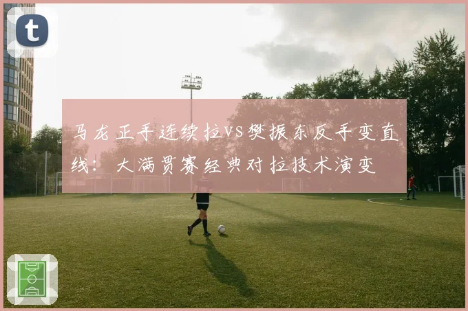 马龙正手连续拉vs樊振东反手变直线：大满贯赛经典对拉技术演变