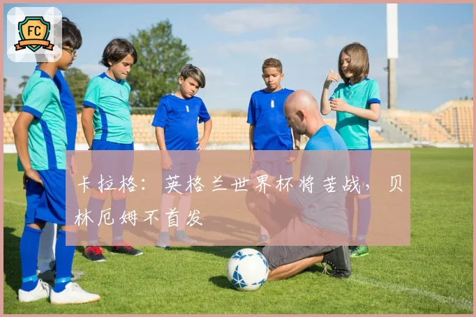 卡拉格：英格兰世界杯将苦战，贝林厄姆不首发