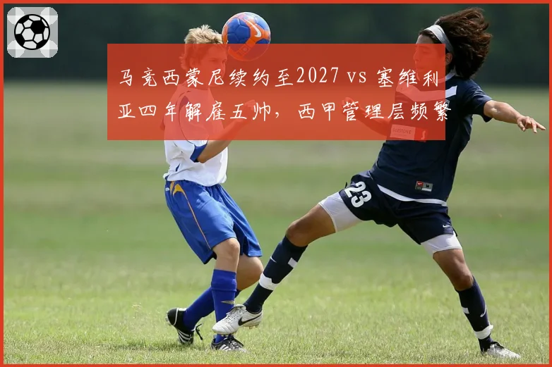 马竞西蒙尼续约至2027 vs 塞维利亚四年解雇五帅，西甲管理层频繁变阵的代价