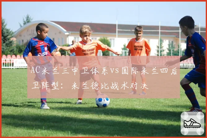 AC米兰三中卫体系vs国际米兰四后卫阵型：米兰德比战术对决