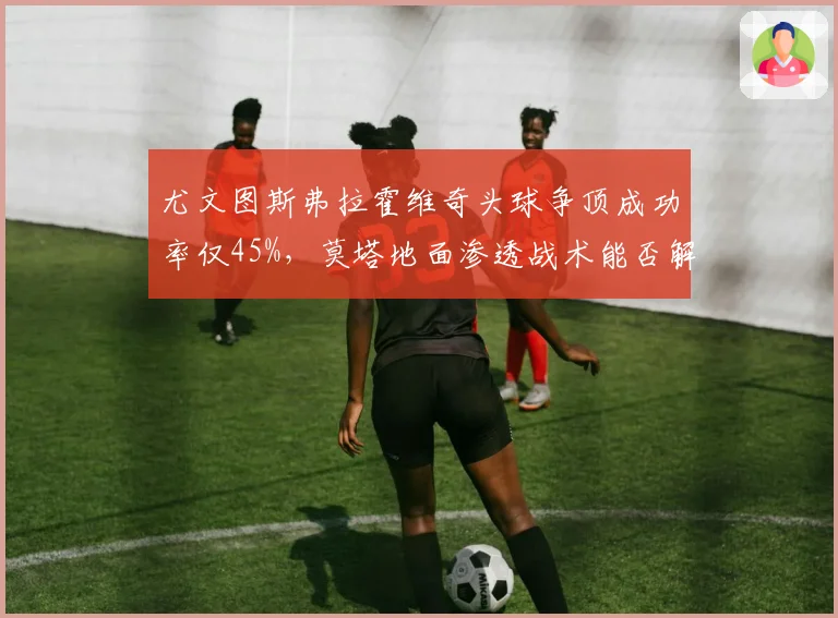 尤文图斯弗拉霍维奇头球争顶成功率仅45%,莫塔地面渗透战术能否解决锋线难题?