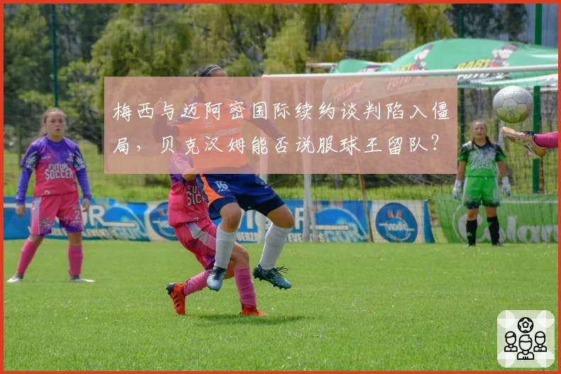 梅西与迈阿密国际续约谈判陷入僵局,贝克汉姆能否说服球王留队?