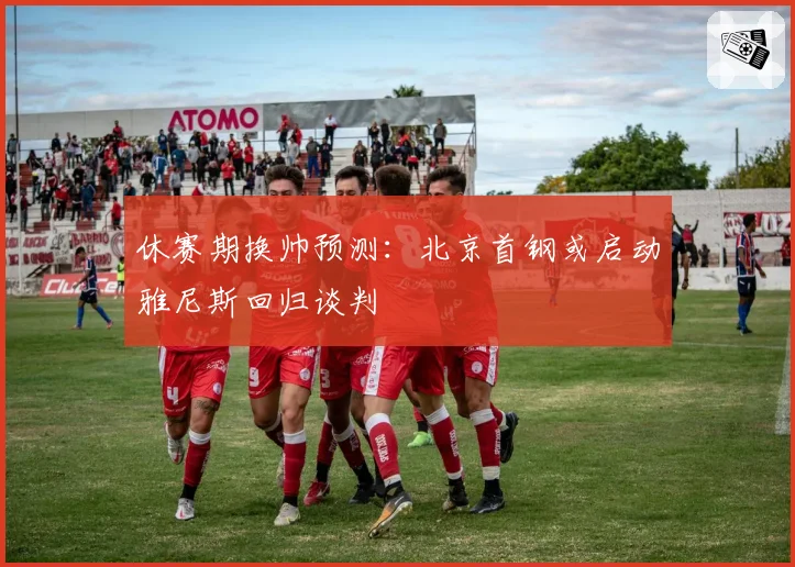 休赛期换帅预测：北京首钢或启动雅尼斯回归谈判