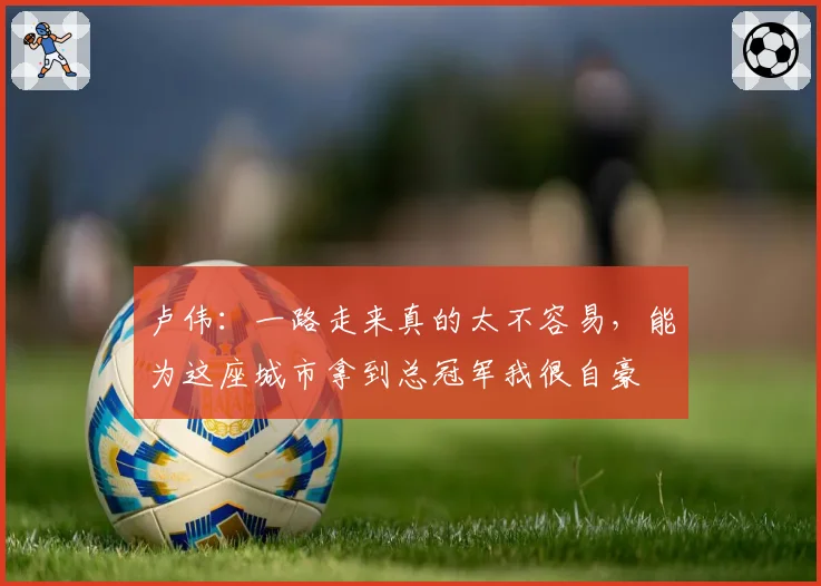 卢伟：一路走来真的太不容易，能为这座城市拿到总冠军我很自豪