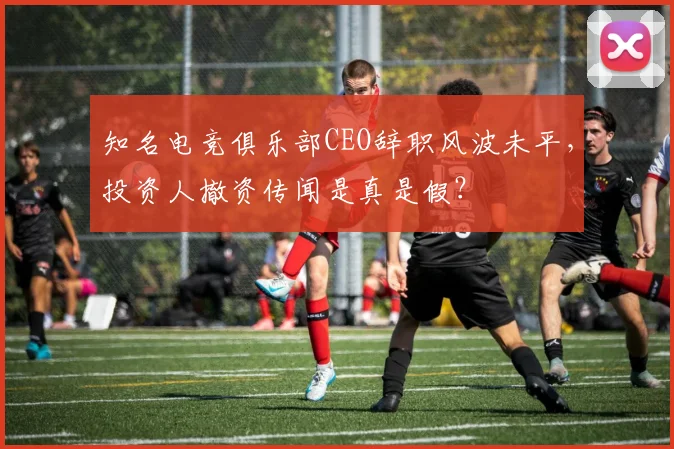 知名电竞俱乐部CEO辞职风波未平，投资人撤资传闻是真是假？