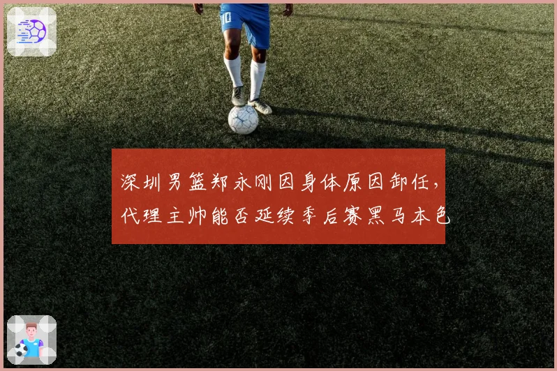 深圳男篮郑永刚因身体原因卸任，代理主帅能否延续季后赛黑马本色？