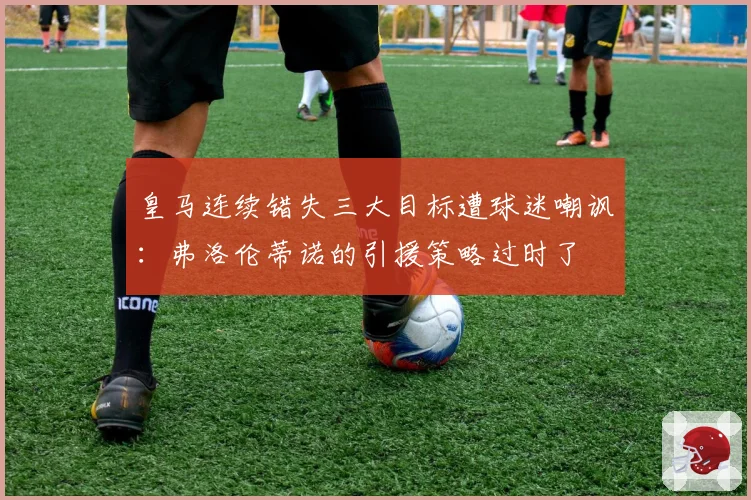皇马连续错失三大目标遭球迷嘲讽：弗洛伦蒂诺的引援策略过时了