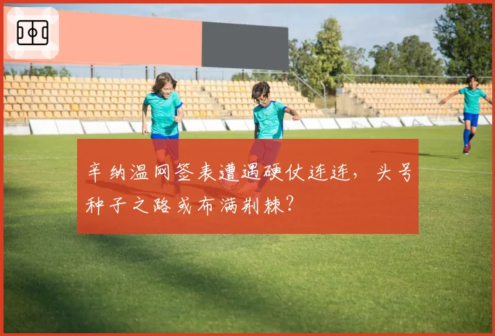 辛纳温网签表遭遇硬仗连连，头号种子之路或布满荆棘？