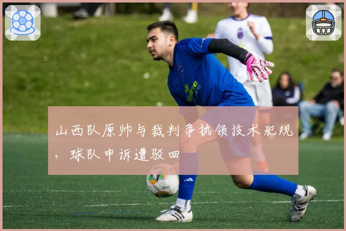 山西队原帅与裁判争执领技术犯规，球队申诉遭驳回