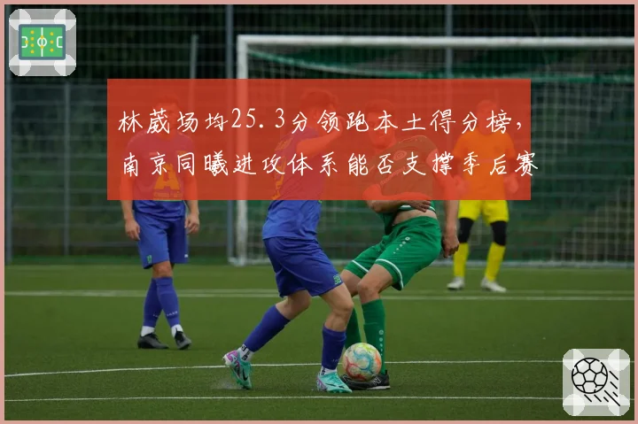 林葳场均25.3分领跑本土得分榜,南京同曦进攻体系能否支撑季后赛首胜?