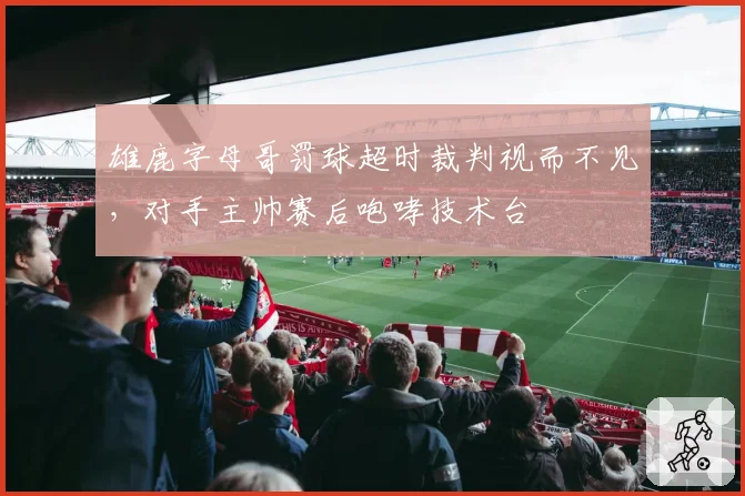 雄鹿字母哥罚球超时裁判视而不见，对手主帅赛后咆哮技术台