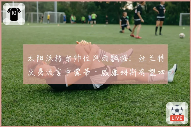 太阳沃格尔帅位风雨飘摇:杜兰特交易流言中蒙蒂·威廉姆斯有望回归?