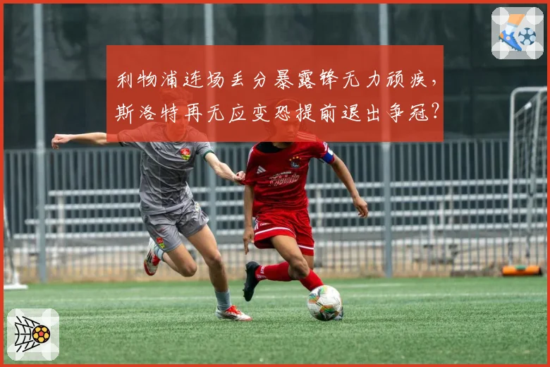 利物浦连场丢分暴露锋无力顽疾，斯洛特再无应变恐提前退出争冠？